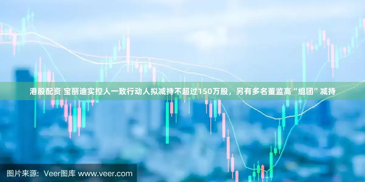港股配资 宝丽迪实控人一致行动人拟减持不超过150万股，另有多名董监高“组团”减持