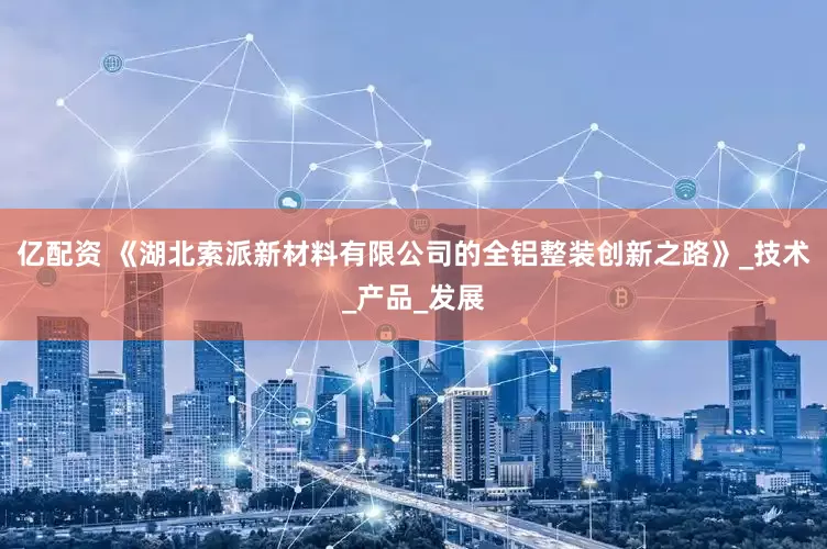 亿配资 《湖北索派新材料有限公司的全铝整装创新之路》_技术_产品_发展