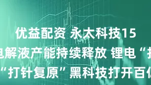 优益配资 永太科技15万吨/年电解液产能持续释放 锂电“打针复原”黑科技打开百亿市场空间