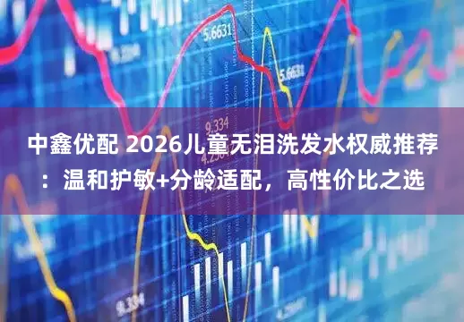 中鑫优配 2026儿童无泪洗发水权威推荐：温和护敏+分龄适配，高性价比之选